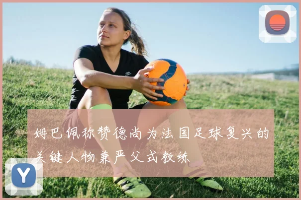 姆巴佩称赞德尚为法国足球复兴的关键人物兼严父式教练