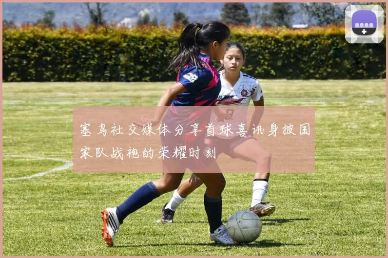 塞鸟社交媒体分享首球喜讯身披国家队战袍的荣耀时刻