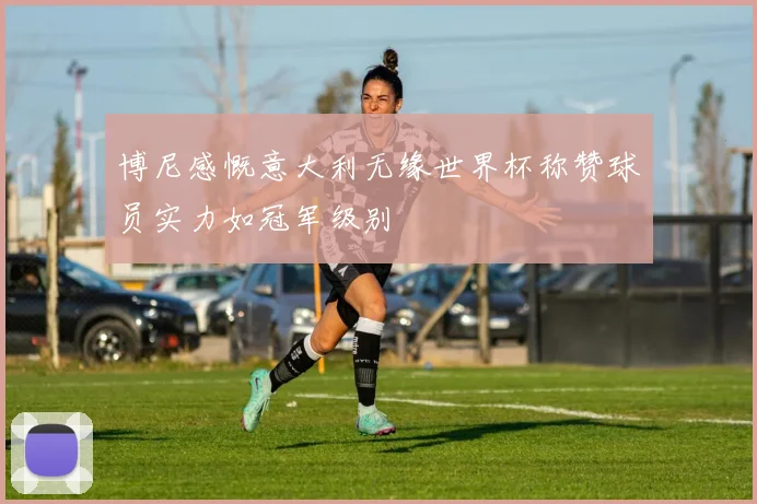 博尼感慨意大利无缘世界杯称赞球员实力如冠军级别