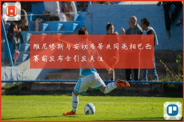 维尼修斯与安切洛蒂共同亮相巴西赛前发布会引发关注