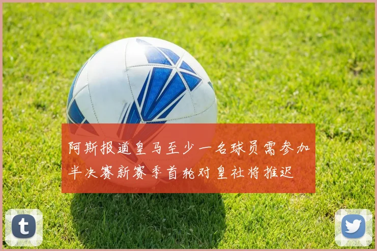 阿斯报道皇马至少一名球员需参加半决赛新赛季首轮对皇社将推迟