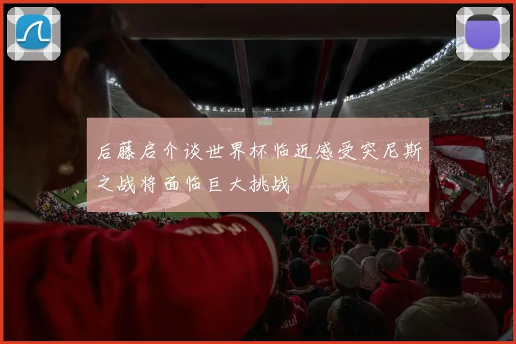 后藤启介谈世界杯临近感受突尼斯之战将面临巨大挑战