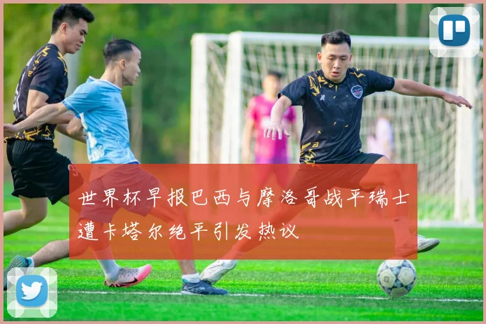 世界杯早报巴西与摩洛哥战平瑞士遭卡塔尔绝平引发热议