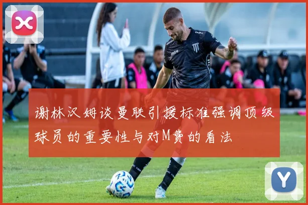 谢林汉姆谈曼联引援标准强调顶级球员的重要性与对M费的看法