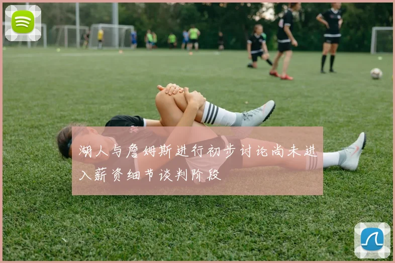 湖人与詹姆斯进行初步讨论尚未进入薪资细节谈判阶段