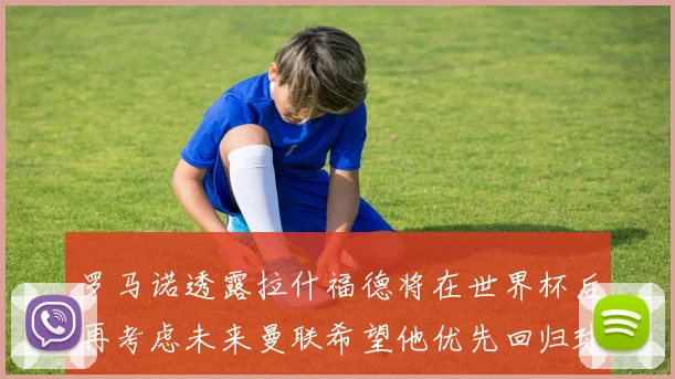 罗马诺透露拉什福德将在世界杯后再考虑未来曼联希望他优先回归球队