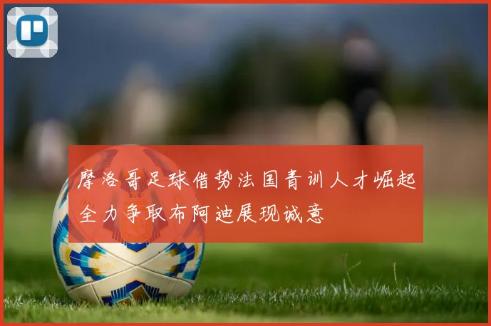 摩洛哥足球借势法国青训人才崛起全力争取布阿迪展现诚意
