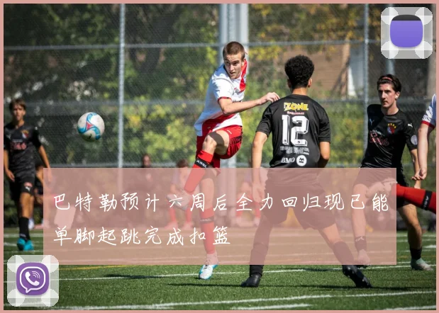 巴特勒预计六周后全力回归现已能单脚起跳完成扣篮