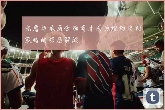 老詹与浓眉会面奇才或为续约谈判策略的深层解读