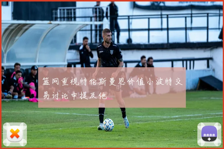篮网重视特伦斯曼恩价值小波特交易讨论中提及他