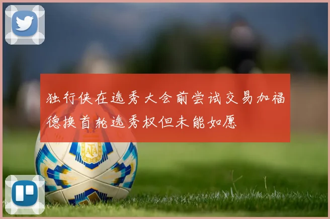 独行侠在选秀大会前尝试交易加福德换首轮选秀权但未能如愿