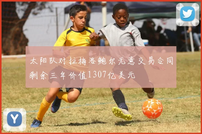 太阳队对拉梅洛鲍尔无意交易合同剩余三年价值1307亿美元
