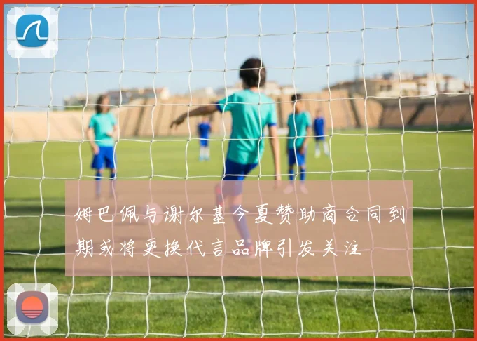 姆巴佩与谢尔基今夏赞助商合同到期或将更换代言品牌引发关注