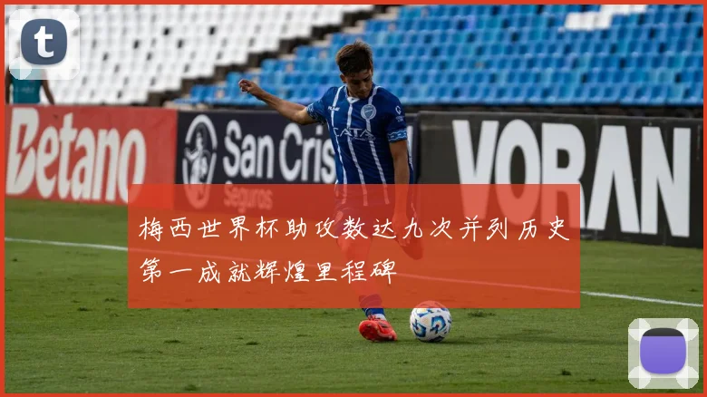 梅西世界杯助攻数达九次并列历史第一成就辉煌里程碑