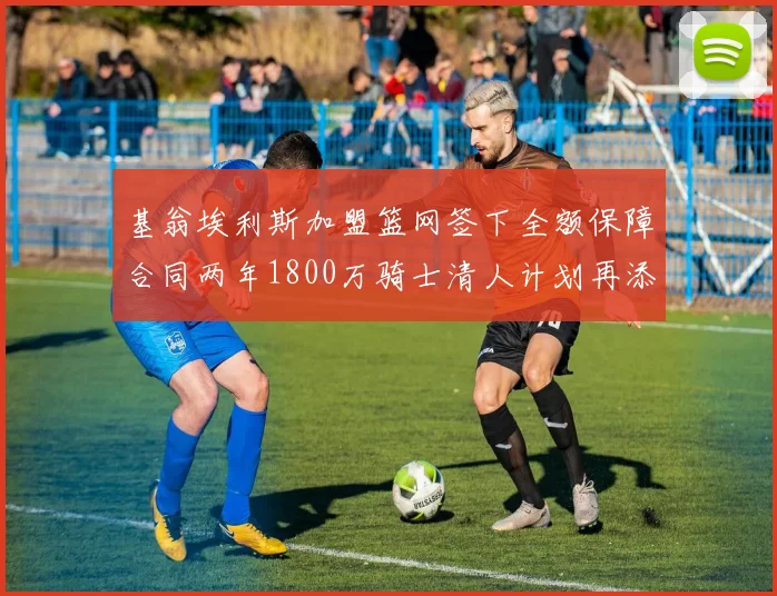 基翁埃利斯加盟篮网签下全额保障合同两年1800万骑士清人计划再添新动态