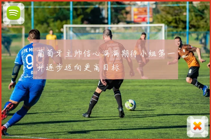 葡萄牙主帅信心满满期待小组第一并逐步迈向更高目标